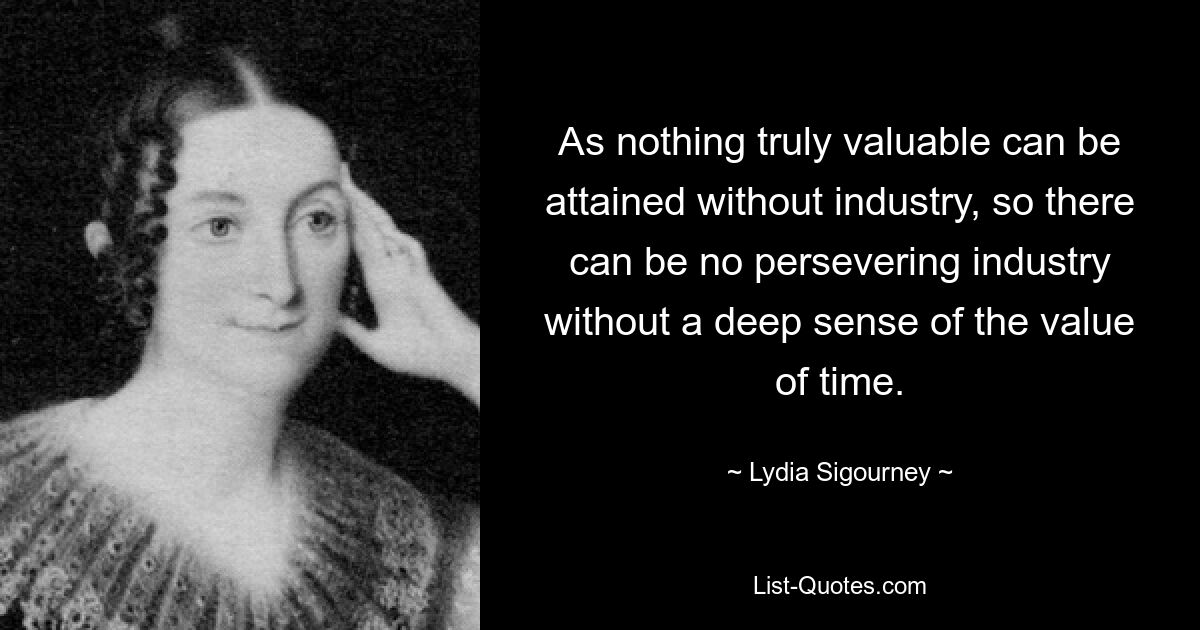 As nothing truly valuable can be attained without industry, so there can be no persevering industry without a deep sense of the value of time. — © Lydia Sigourney