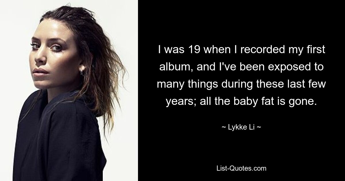 I was 19 when I recorded my first album, and I've been exposed to many things during these last few years; all the baby fat is gone. — © Lykke Li