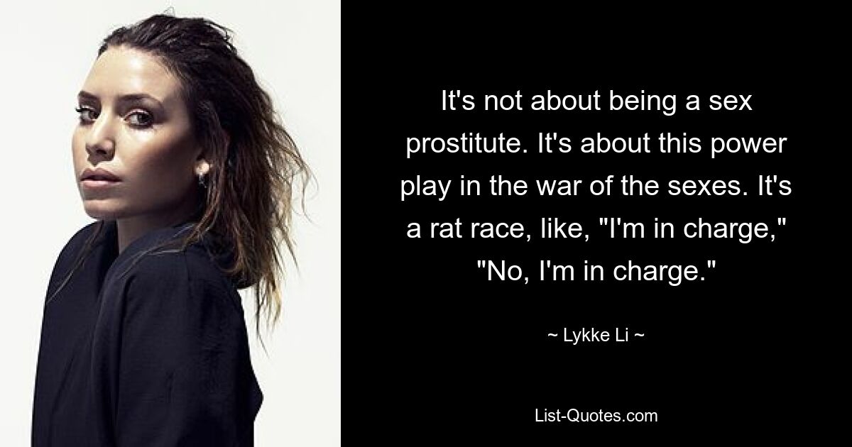 It's not about being a sex prostitute. It's about this power play in the war of the sexes. It's a rat race, like, "I'm in charge," "No, I'm in charge." — © Lykke Li