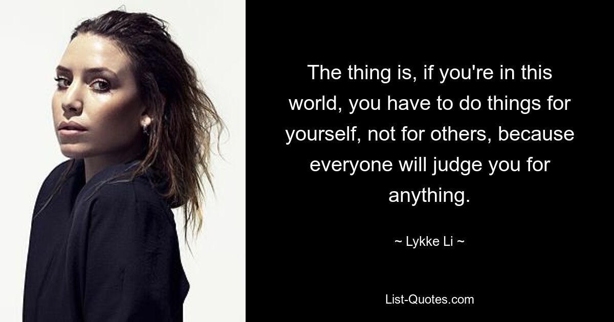 The thing is, if you're in this world, you have to do things for yourself, not for others, because everyone will judge you for anything. — © Lykke Li