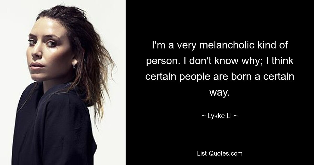 I'm a very melancholic kind of person. I don't know why; I think certain people are born a certain way. — © Lykke Li