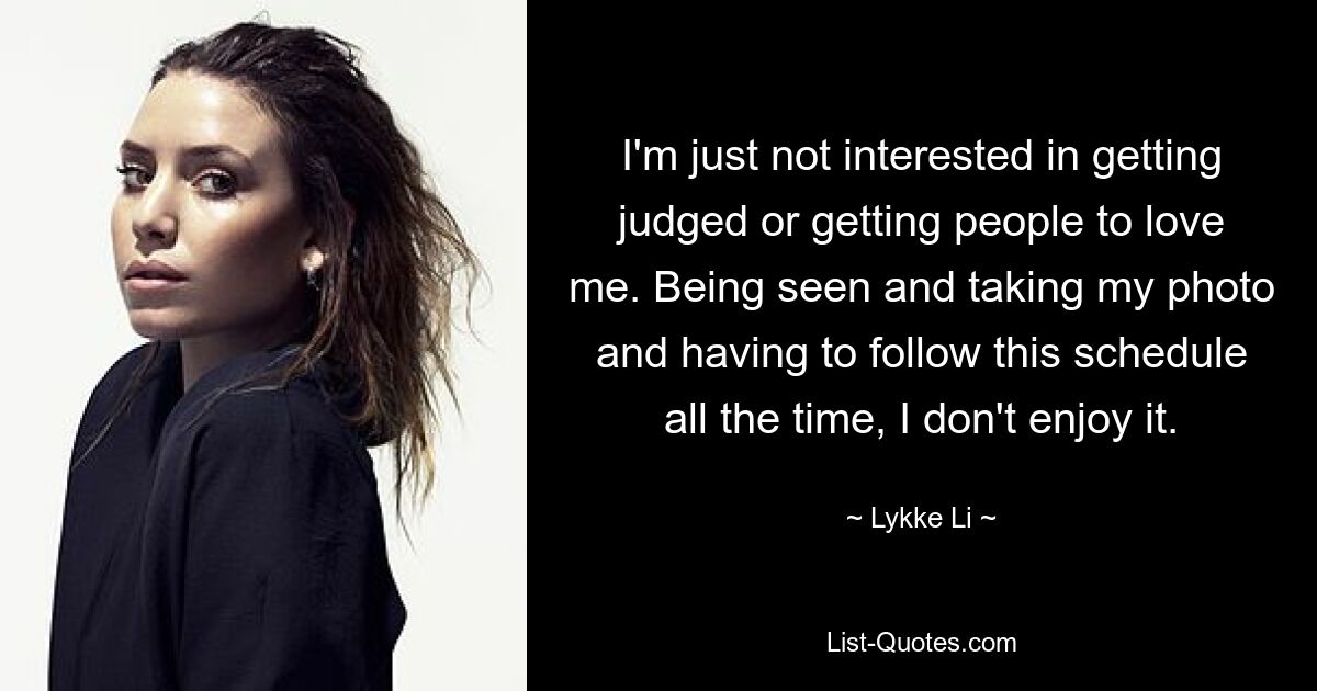 I'm just not interested in getting judged or getting people to love me. Being seen and taking my photo and having to follow this schedule all the time, I don't enjoy it. — © Lykke Li