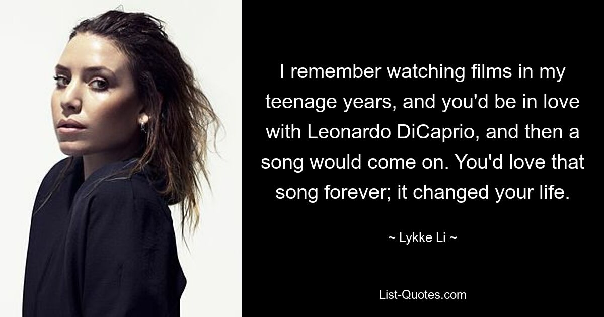 I remember watching films in my teenage years, and you'd be in love with Leonardo DiCaprio, and then a song would come on. You'd love that song forever; it changed your life. — © Lykke Li