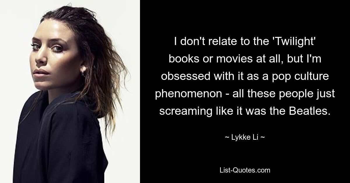 I don't relate to the 'Twilight' books or movies at all, but I'm obsessed with it as a pop culture phenomenon - all these people just screaming like it was the Beatles. — © Lykke Li