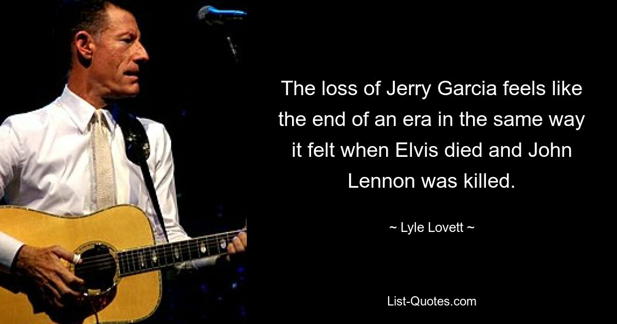 The loss of Jerry Garcia feels like the end of an era in the same way it felt when Elvis died and John Lennon was killed. — © Lyle Lovett