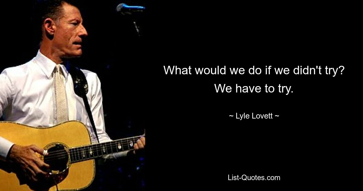 What would we do if we didn't try? We have to try. — © Lyle Lovett