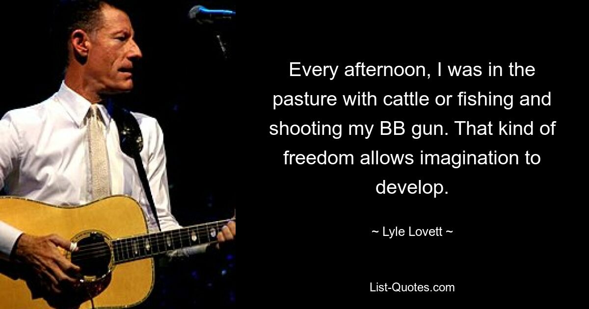 Every afternoon, I was in the pasture with cattle or fishing and shooting my BB gun. That kind of freedom allows imagination to develop. — © Lyle Lovett