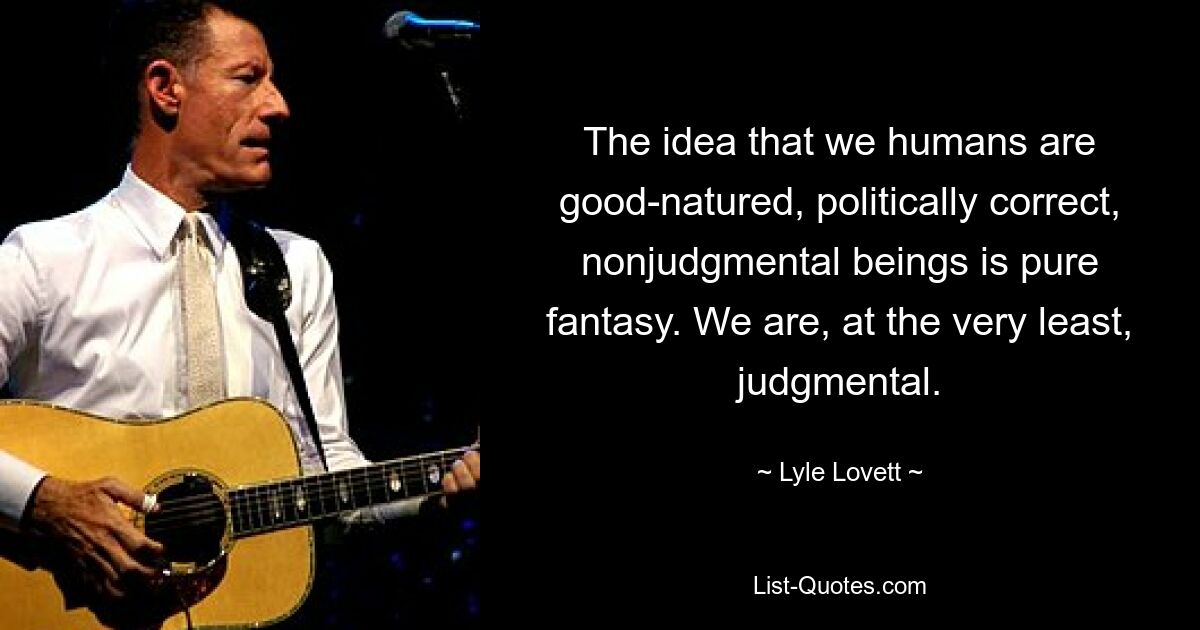 The idea that we humans are good-natured, politically correct, nonjudgmental beings is pure fantasy. We are, at the very least, judgmental. — © Lyle Lovett