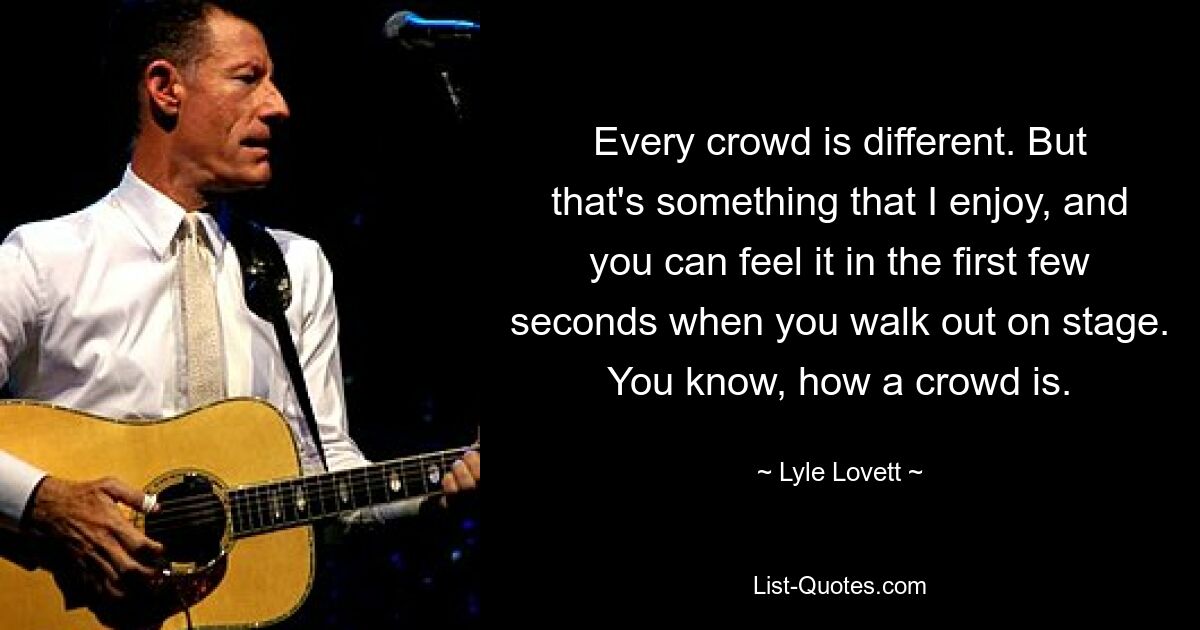 Every crowd is different. But that's something that I enjoy, and you can feel it in the first few seconds when you walk out on stage. You know, how a crowd is. — © Lyle Lovett