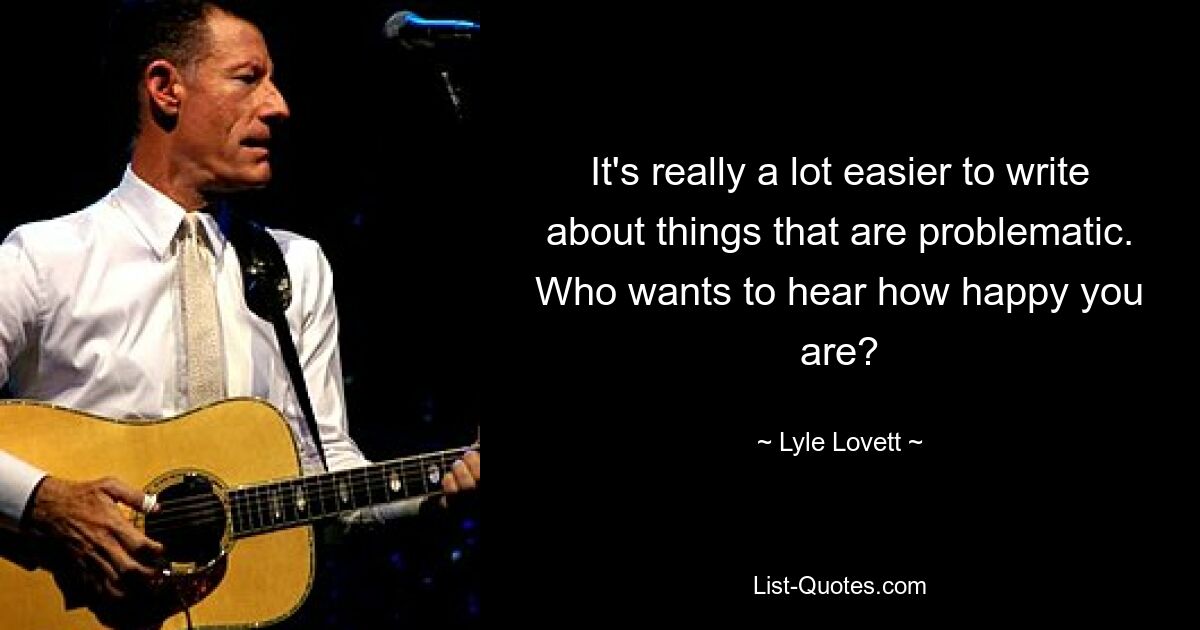 It's really a lot easier to write about things that are problematic. Who wants to hear how happy you are? — © Lyle Lovett