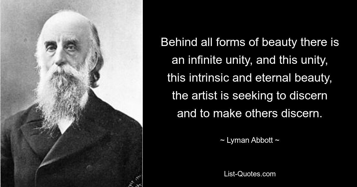 Behind all forms of beauty there is an infinite unity, and this unity, this intrinsic and eternal beauty, the artist is seeking to discern and to make others discern. — © Lyman Abbott