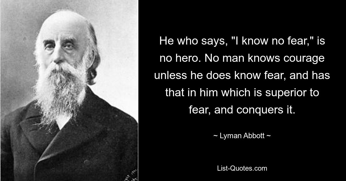 He who says, "I know no fear," is no hero. No man knows courage unless he does know fear, and has that in him which is superior to fear, and conquers it. — © Lyman Abbott