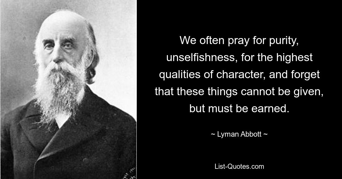 We often pray for purity, unselfishness, for the highest qualities of character, and forget that these things cannot be given, but must be earned. — © Lyman Abbott