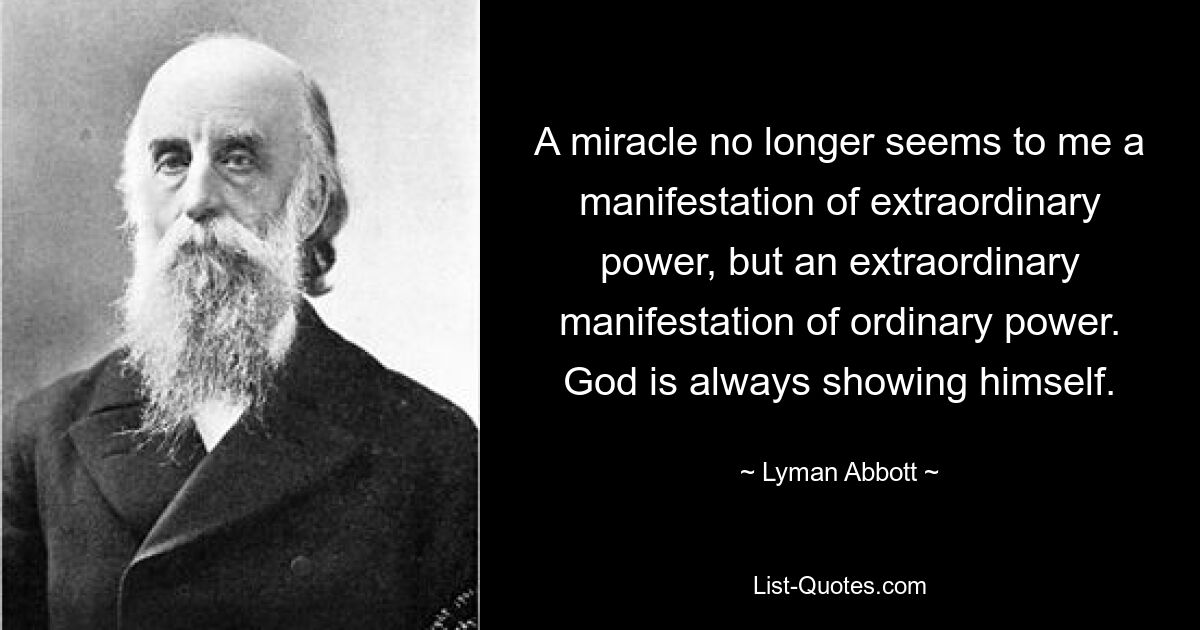 A miracle no longer seems to me a manifestation of extraordinary power, but an extraordinary manifestation of ordinary power. God is always showing himself. — © Lyman Abbott