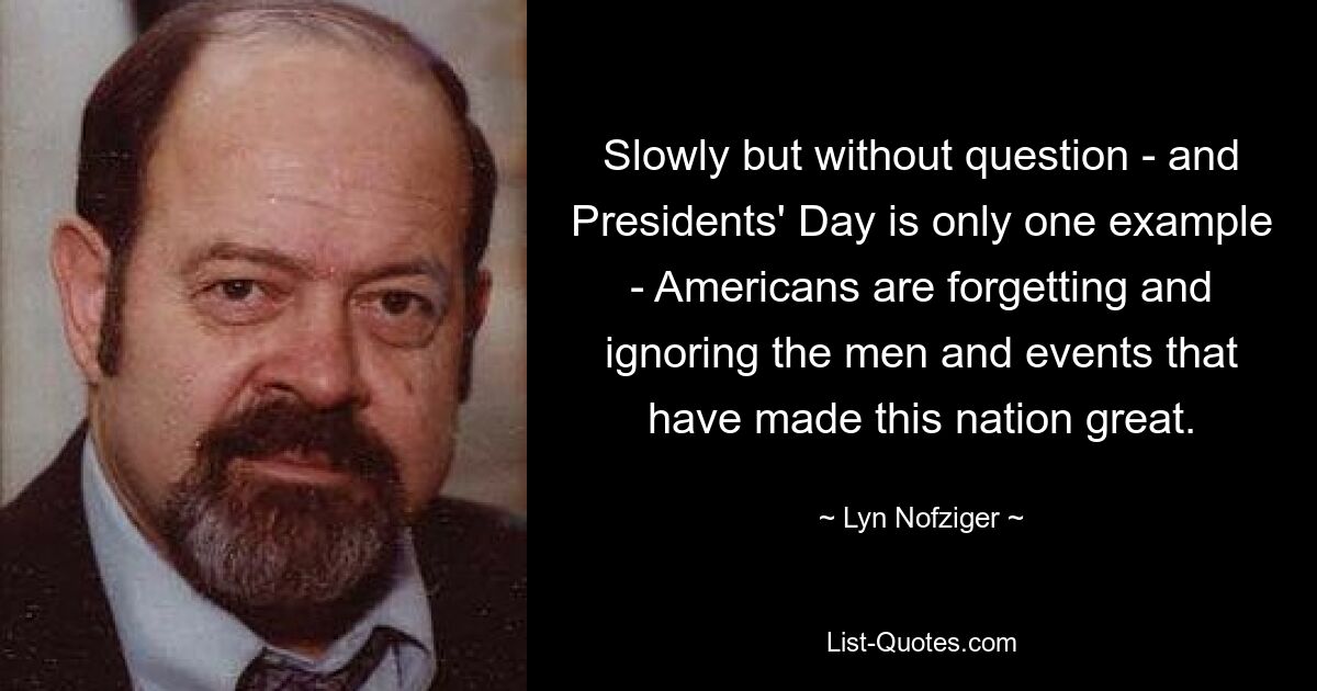 Slowly but without question - and Presidents' Day is only one example - Americans are forgetting and ignoring the men and events that have made this nation great. — © Lyn Nofziger