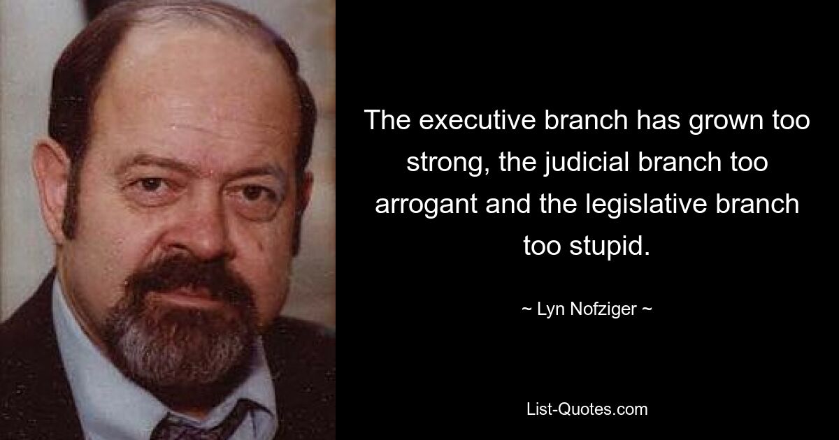 The executive branch has grown too strong, the judicial branch too arrogant and the legislative branch too stupid. — © Lyn Nofziger