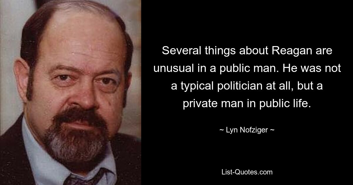 Several things about Reagan are unusual in a public man. He was not a typical politician at all, but a private man in public life. — © Lyn Nofziger