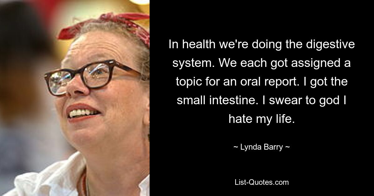 In health we're doing the digestive system. We each got assigned a topic for an oral report. I got the small intestine. I swear to god I hate my life. — © Lynda Barry
