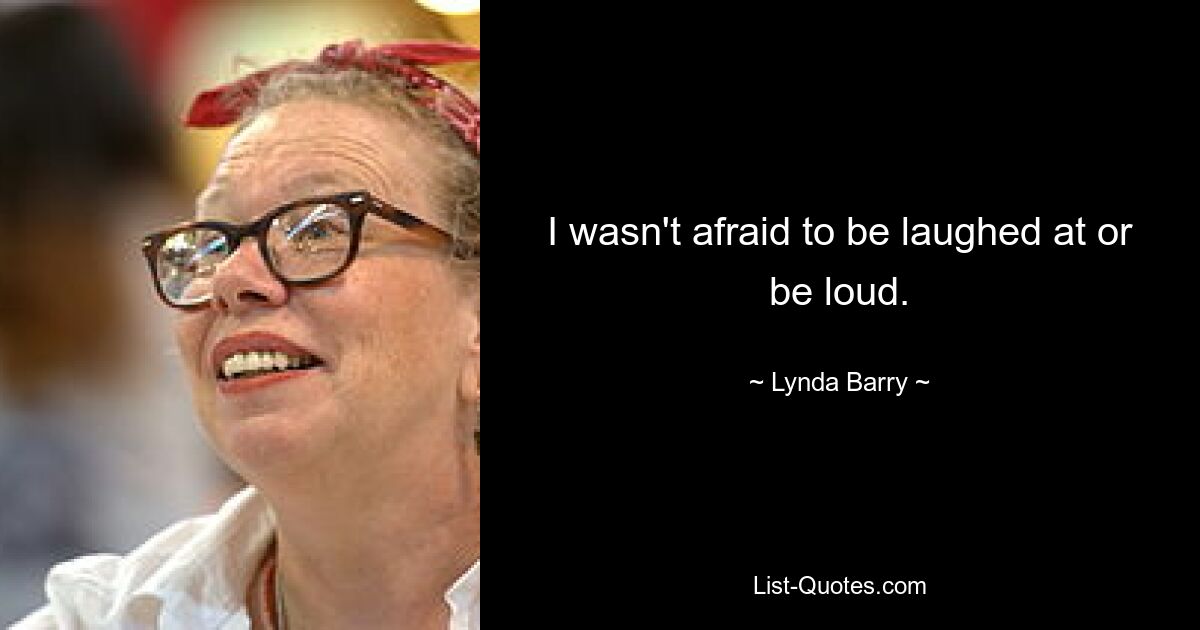 I wasn't afraid to be laughed at or be loud. — © Lynda Barry