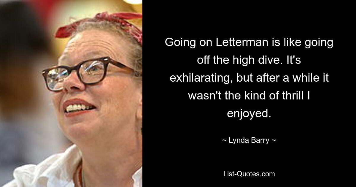 Going on Letterman is like going off the high dive. It's exhilarating, but after a while it wasn't the kind of thrill I enjoyed. — © Lynda Barry