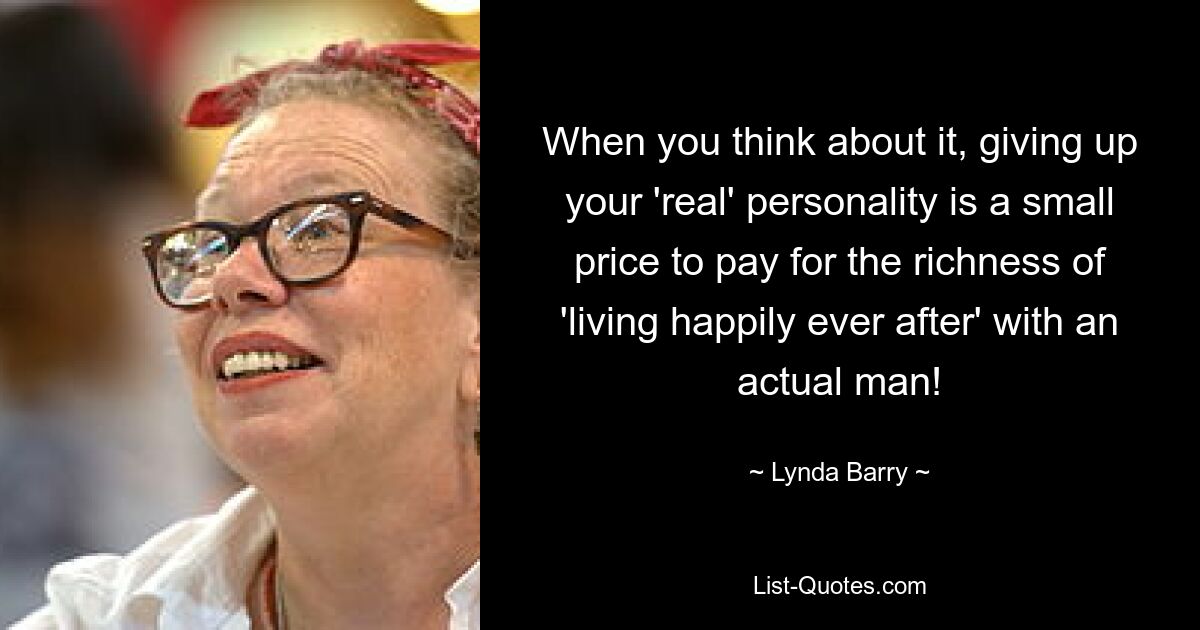 When you think about it, giving up your 'real' personality is a small price to pay for the richness of 'living happily ever after' with an actual man! — © Lynda Barry