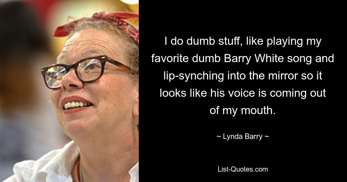 I do dumb stuff, like playing my favorite dumb Barry White song and lip-synching into the mirror so it looks like his voice is coming out of my mouth. — © Lynda Barry