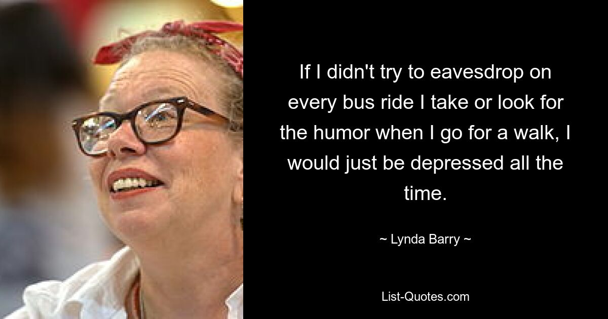 If I didn't try to eavesdrop on every bus ride I take or look for the humor when I go for a walk, I would just be depressed all the time. — © Lynda Barry