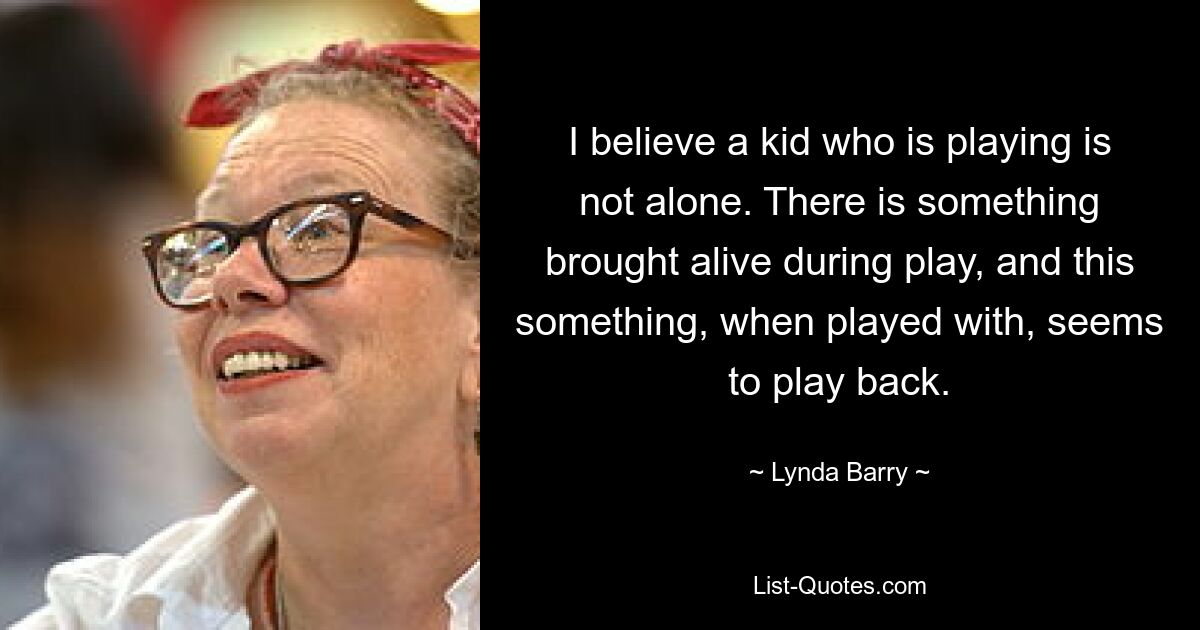 I believe a kid who is playing is not alone. There is something brought alive during play, and this something, when played with, seems to play back. — © Lynda Barry