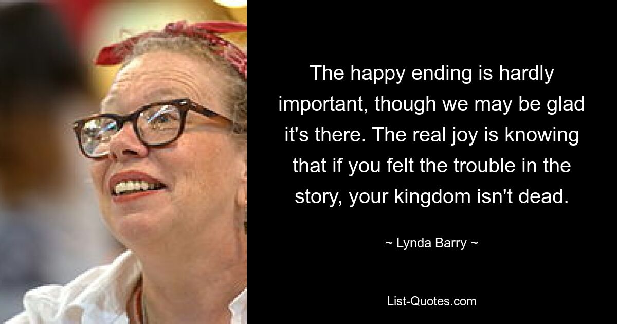 The happy ending is hardly important, though we may be glad it's there. The real joy is knowing that if you felt the trouble in the story, your kingdom isn't dead. — © Lynda Barry