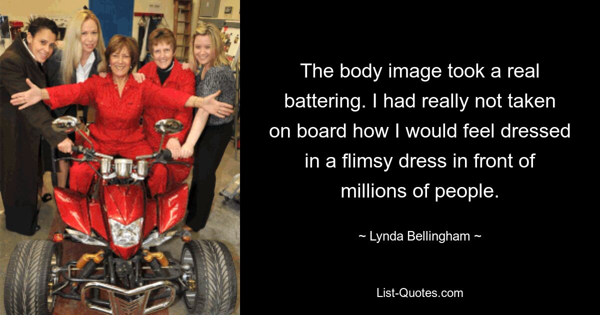 The body image took a real battering. I had really not taken on board how I would feel dressed in a flimsy dress in front of millions of people. — © Lynda Bellingham