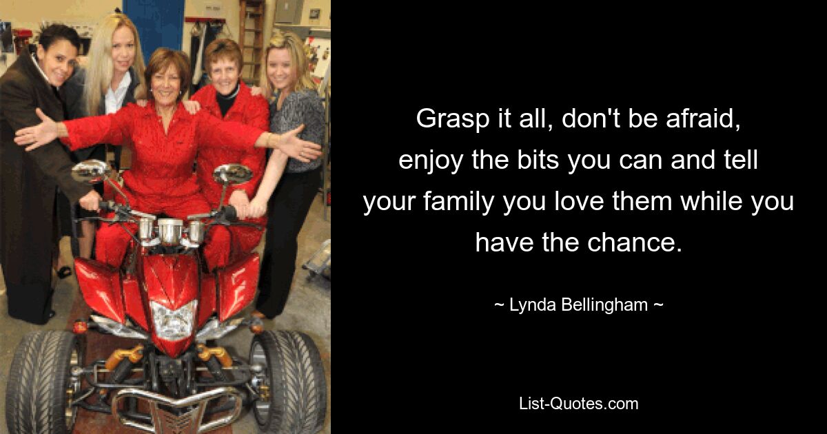 Grasp it all, don't be afraid, enjoy the bits you can and tell your family you love them while you have the chance. — © Lynda Bellingham