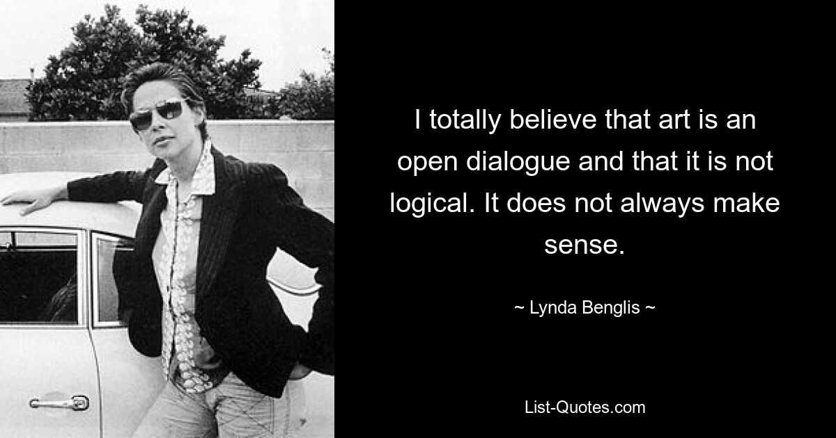 I totally believe that art is an open dialogue and that it is not logical. It does not always make sense. — © Lynda Benglis