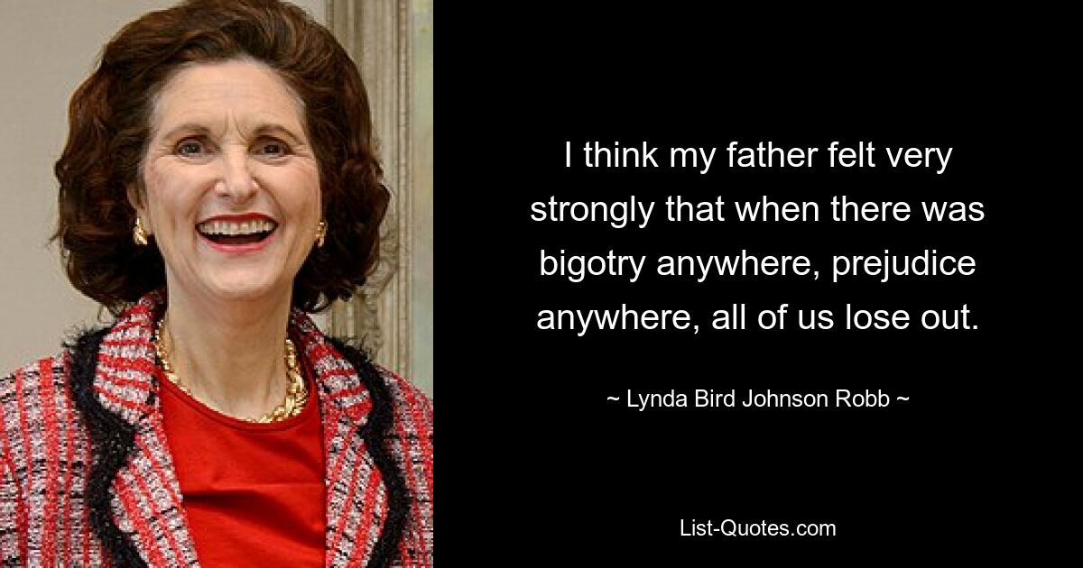 I think my father felt very strongly that when there was bigotry anywhere, prejudice anywhere, all of us lose out. — © Lynda Bird Johnson Robb