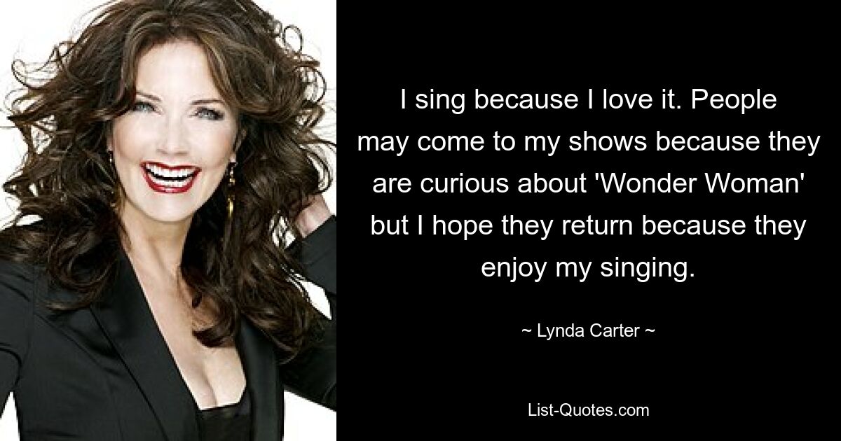 I sing because I love it. People may come to my shows because they are curious about 'Wonder Woman' but I hope they return because they enjoy my singing. — © Lynda Carter