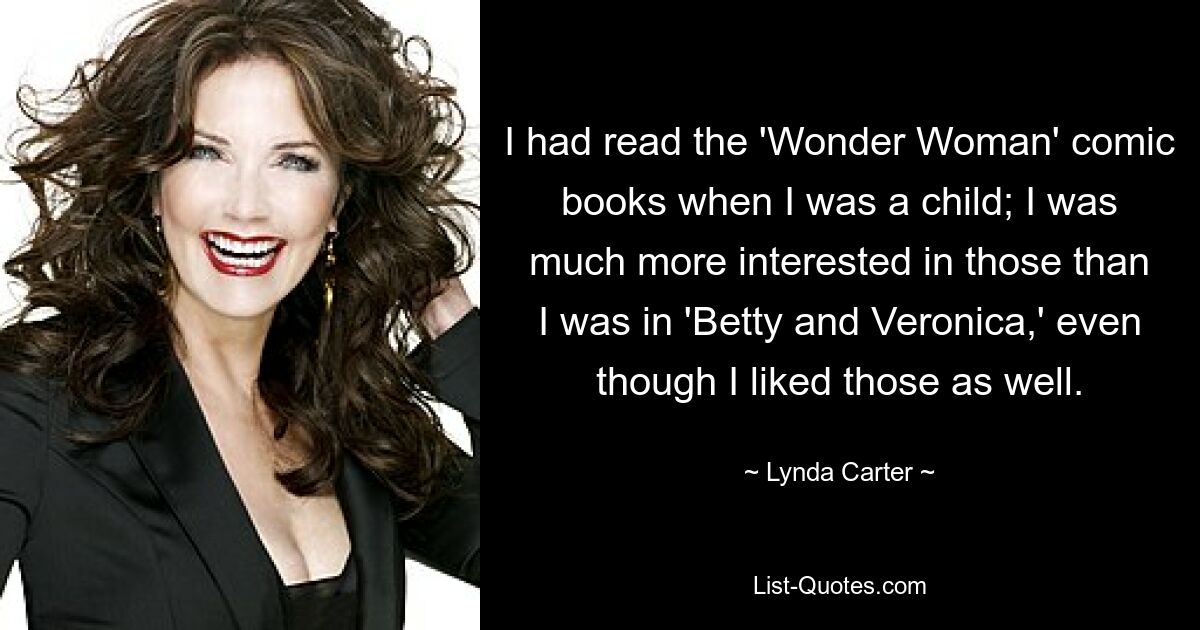 I had read the 'Wonder Woman' comic books when I was a child; I was much more interested in those than I was in 'Betty and Veronica,' even though I liked those as well. — © Lynda Carter