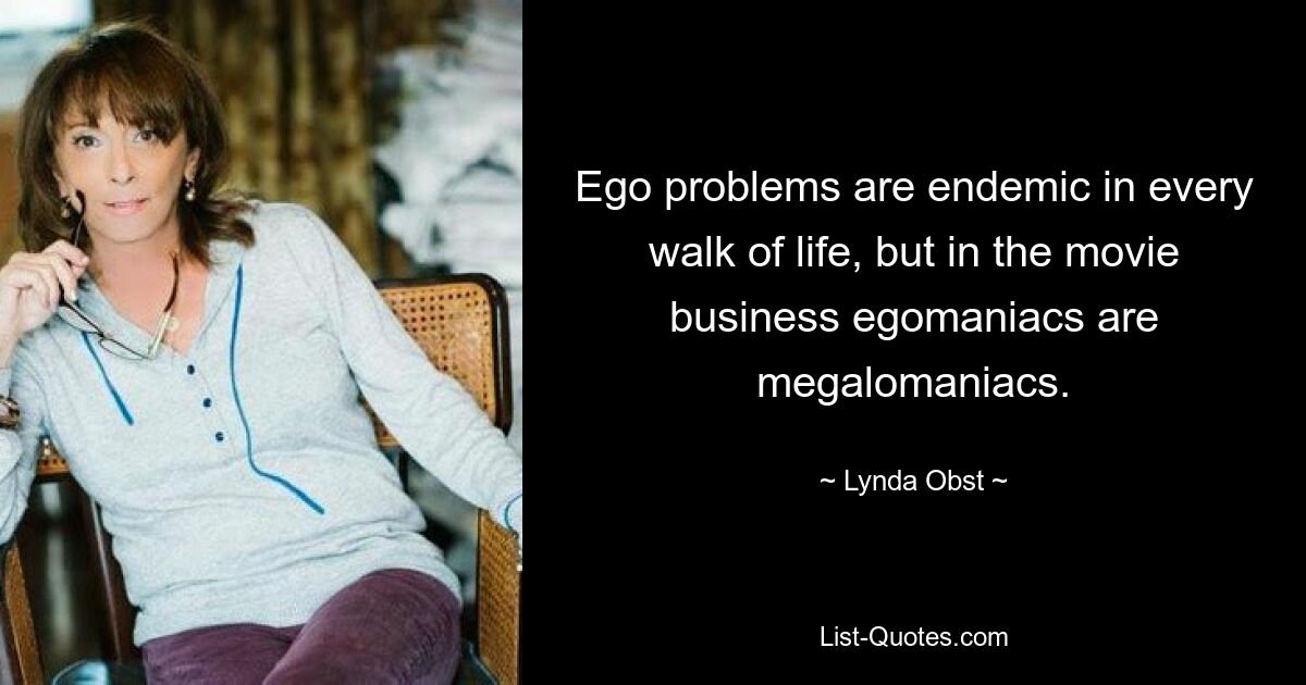 Ego problems are endemic in every walk of life, but in the movie business egomaniacs are megalomaniacs. — © Lynda Obst