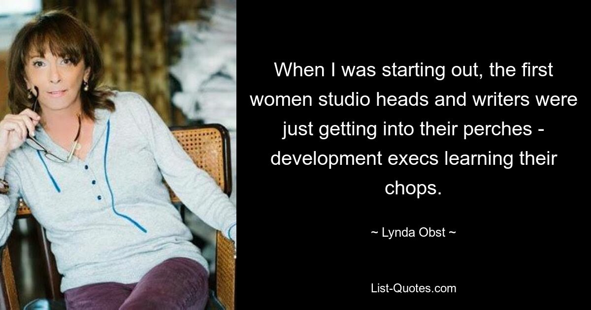 When I was starting out, the first women studio heads and writers were just getting into their perches - development execs learning their chops. — © Lynda Obst