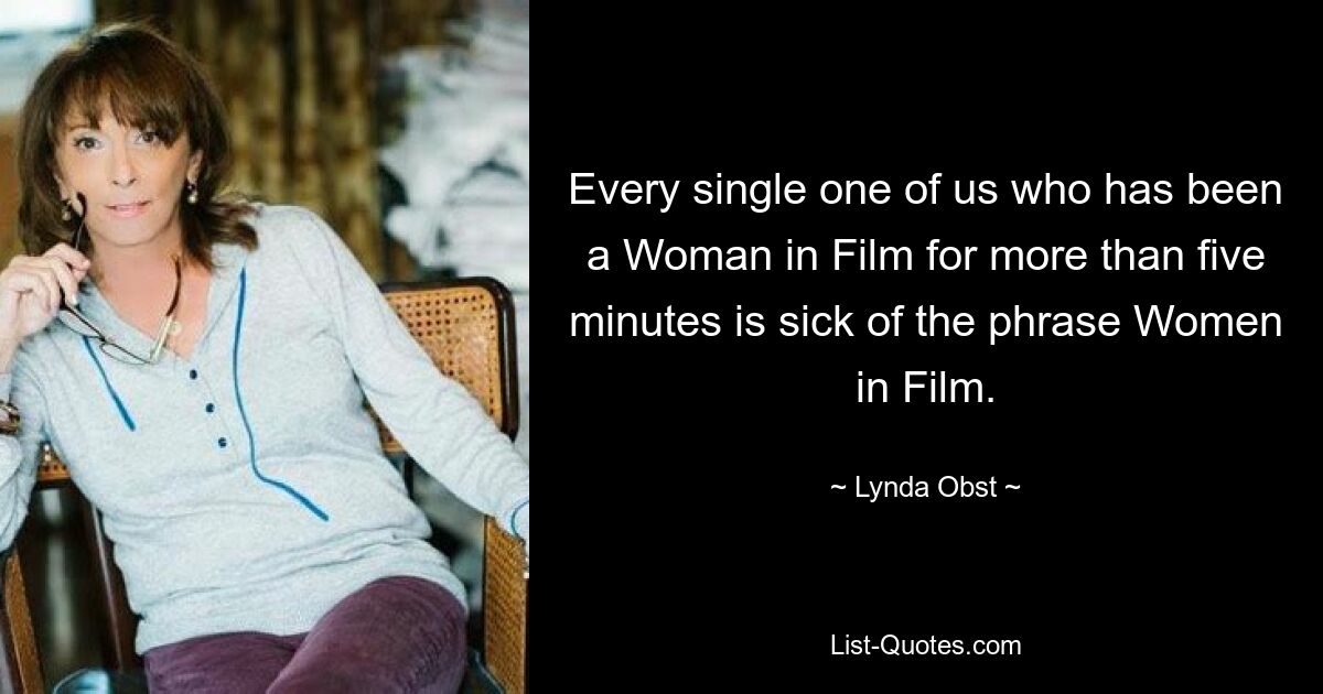 Every single one of us who has been a Woman in Film for more than five minutes is sick of the phrase Women in Film. — © Lynda Obst