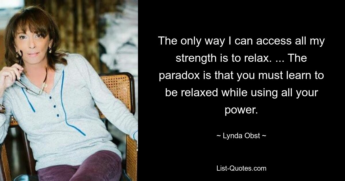 The only way I can access all my strength is to relax. ... The paradox is that you must learn to be relaxed while using all your power. — © Lynda Obst