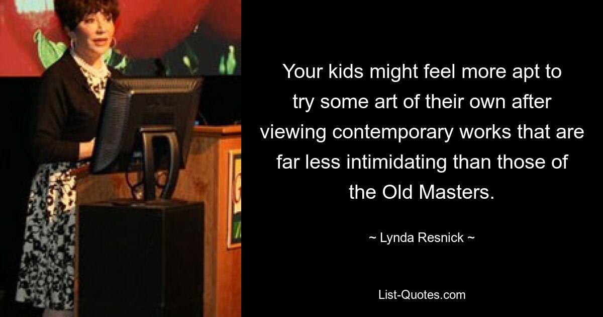 Your kids might feel more apt to try some art of their own after viewing contemporary works that are far less intimidating than those of the Old Masters. — © Lynda Resnick