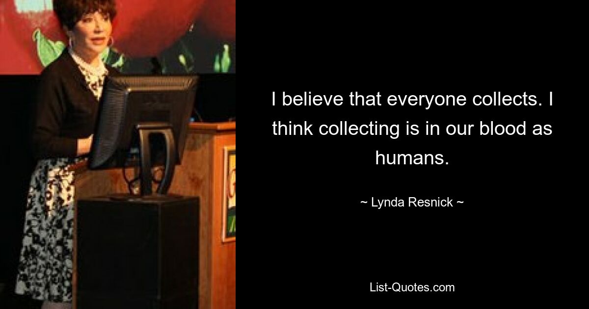 I believe that everyone collects. I think collecting is in our blood as humans. — © Lynda Resnick