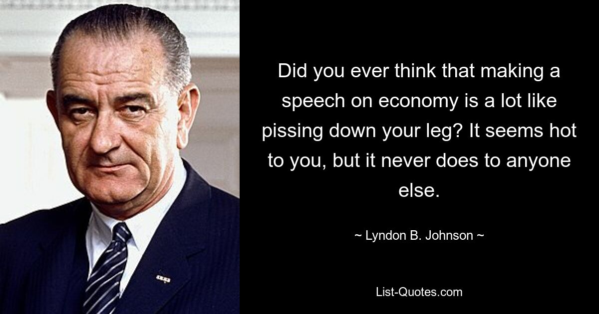 Did you ever think that making a speech on economy is a lot like pissing down your leg? It seems hot to you, but it never does to anyone else. — © Lyndon B. Johnson