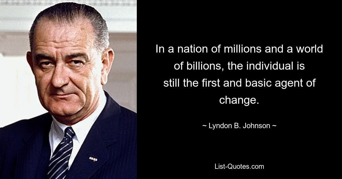 In a nation of millions and a world of billions, the individual is still the first and basic agent of change. — © Lyndon B. Johnson