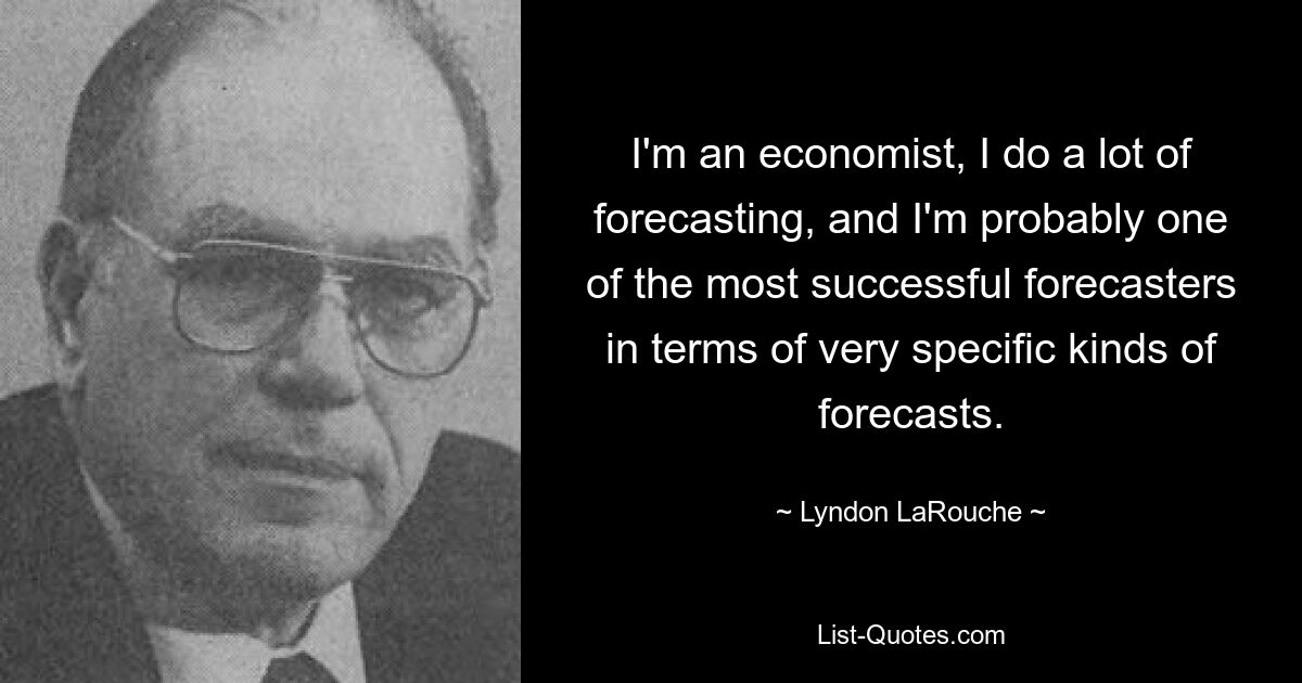 I'm an economist, I do a lot of forecasting, and I'm probably one of the most successful forecasters in terms of very specific kinds of forecasts. — © Lyndon LaRouche