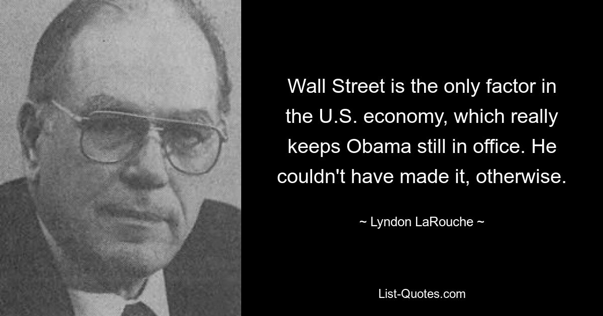 Wall Street is the only factor in the U.S. economy, which really keeps Obama still in office. He couldn't have made it, otherwise. — © Lyndon LaRouche