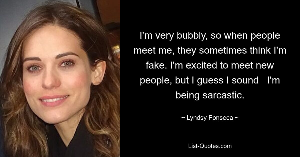 I'm very bubbly, so when people meet me, they sometimes think I'm fake. I'm excited to meet new people, but I guess I sound   I'm being sarcastic. — © Lyndsy Fonseca