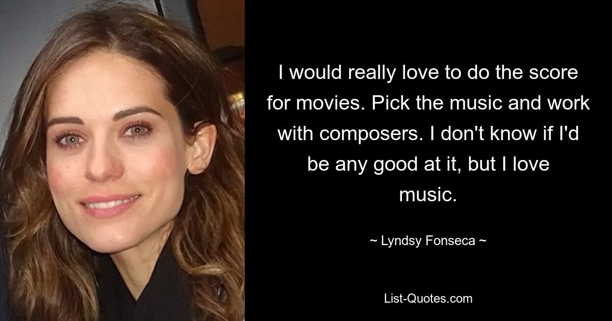 I would really love to do the score for movies. Pick the music and work with composers. I don't know if I'd be any good at it, but I love music. — © Lyndsy Fonseca