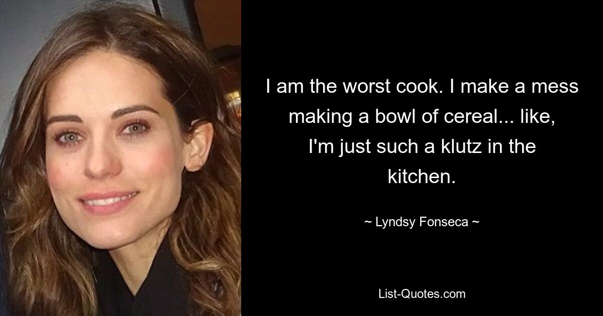 I am the worst cook. I make a mess making a bowl of cereal... like, I'm just such a klutz in the kitchen. — © Lyndsy Fonseca