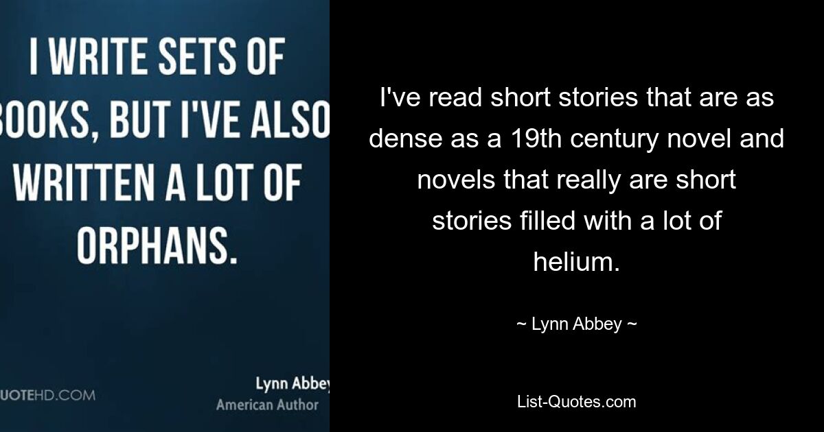 I've read short stories that are as dense as a 19th century novel and novels that really are short stories filled with a lot of helium. — © Lynn Abbey