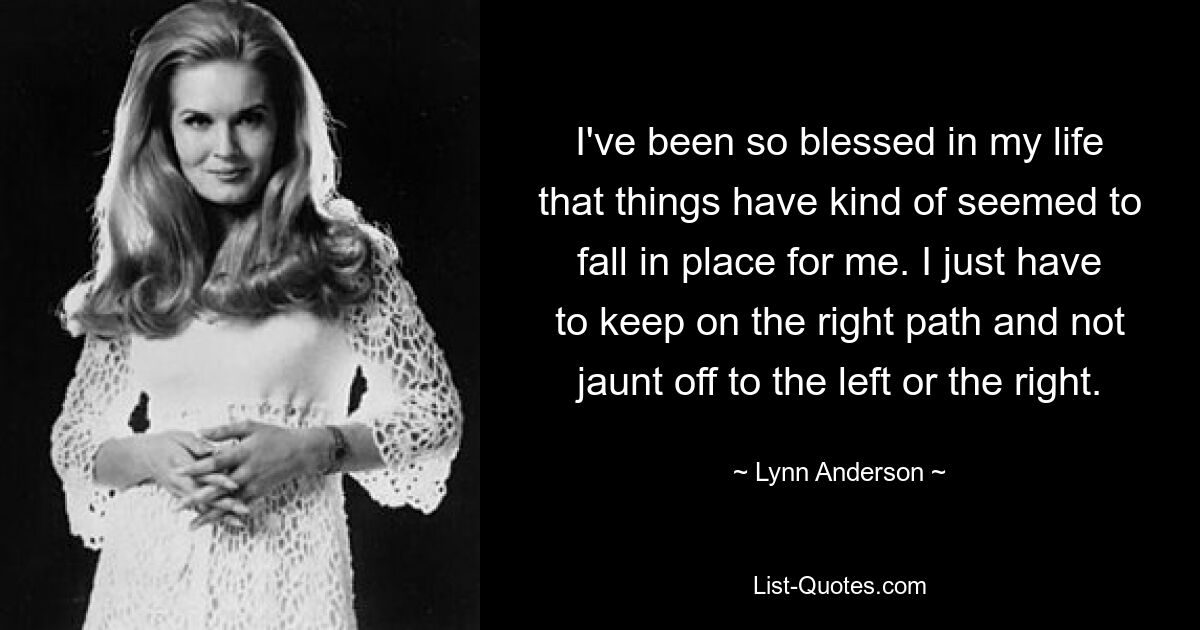 I've been so blessed in my life that things have kind of seemed to fall in place for me. I just have to keep on the right path and not jaunt off to the left or the right. — © Lynn Anderson